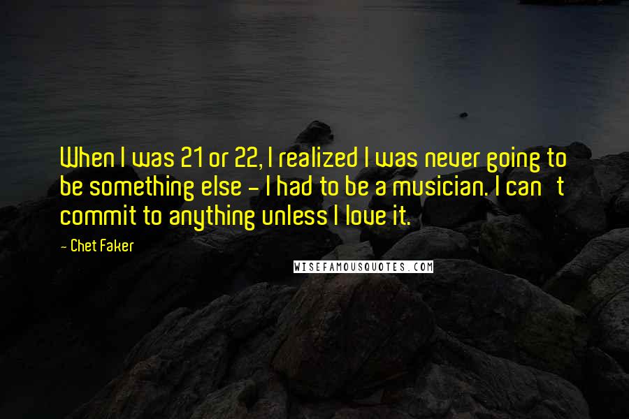 Chet Faker Quotes: When I was 21 or 22, I realized I was never going to be something else - I had to be a musician. I can't commit to anything unless I love it.