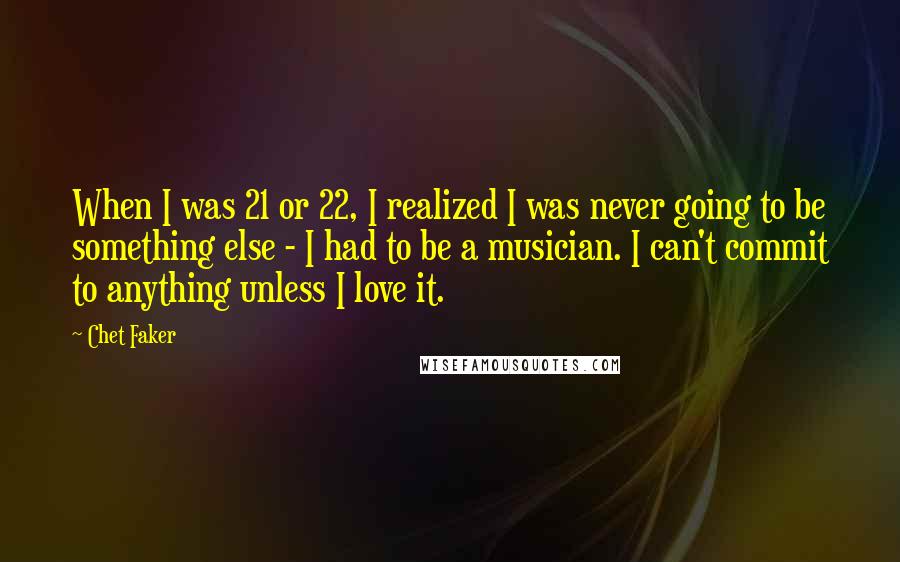 Chet Faker Quotes: When I was 21 or 22, I realized I was never going to be something else - I had to be a musician. I can't commit to anything unless I love it.