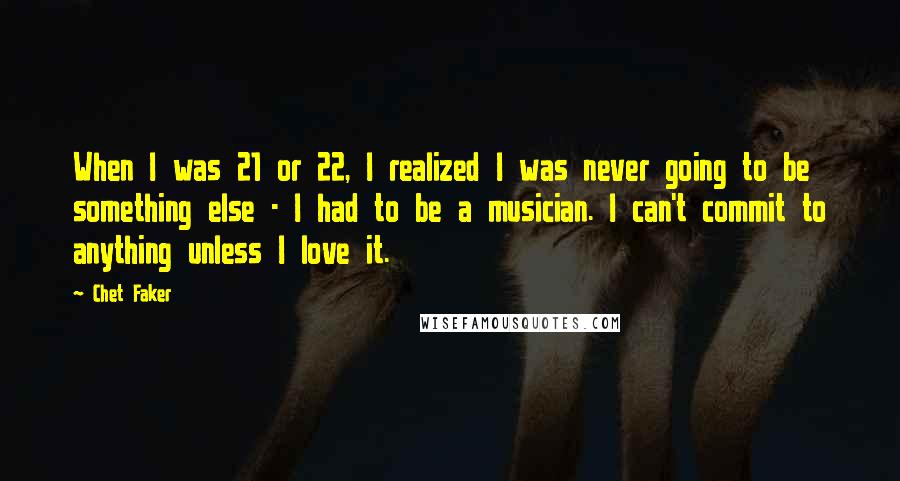 Chet Faker Quotes: When I was 21 or 22, I realized I was never going to be something else - I had to be a musician. I can't commit to anything unless I love it.