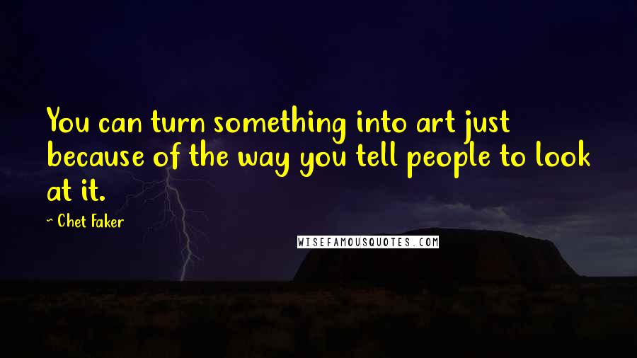 Chet Faker Quotes: You can turn something into art just because of the way you tell people to look at it.