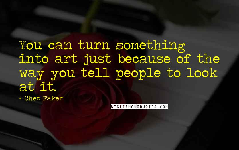 Chet Faker Quotes: You can turn something into art just because of the way you tell people to look at it.