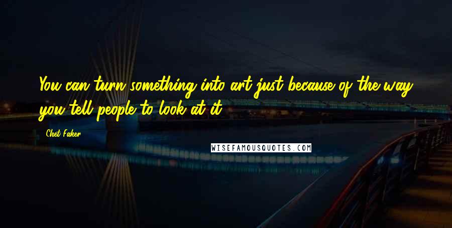 Chet Faker Quotes: You can turn something into art just because of the way you tell people to look at it.