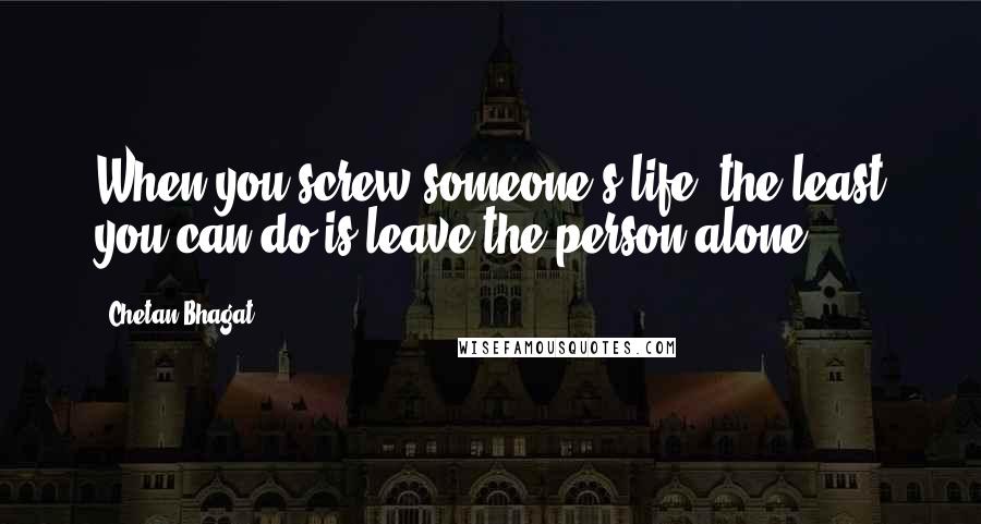 Chetan Bhagat Quotes: When you screw someone's life, the least you can do is leave the person alone.