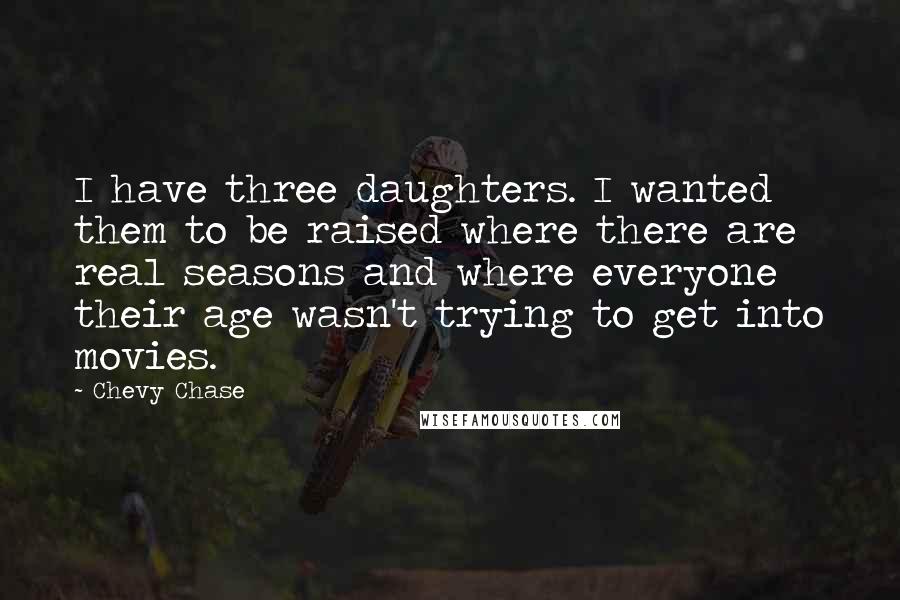 Chevy Chase Quotes: I have three daughters. I wanted them to be raised where there are real seasons and where everyone their age wasn't trying to get into movies.