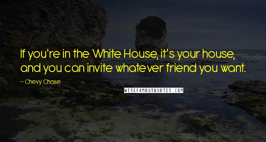 Chevy Chase Quotes: If you're in the White House, it's your house, and you can invite whatever friend you want.