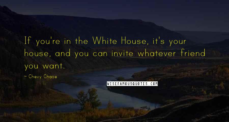 Chevy Chase Quotes: If you're in the White House, it's your house, and you can invite whatever friend you want.