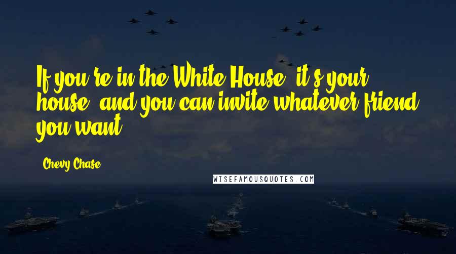 Chevy Chase Quotes: If you're in the White House, it's your house, and you can invite whatever friend you want.