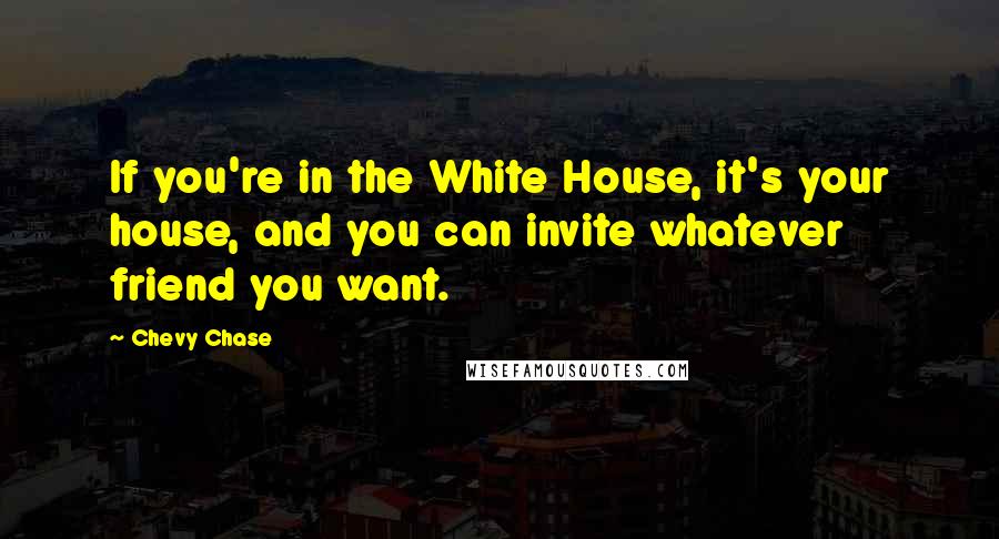 Chevy Chase Quotes: If you're in the White House, it's your house, and you can invite whatever friend you want.