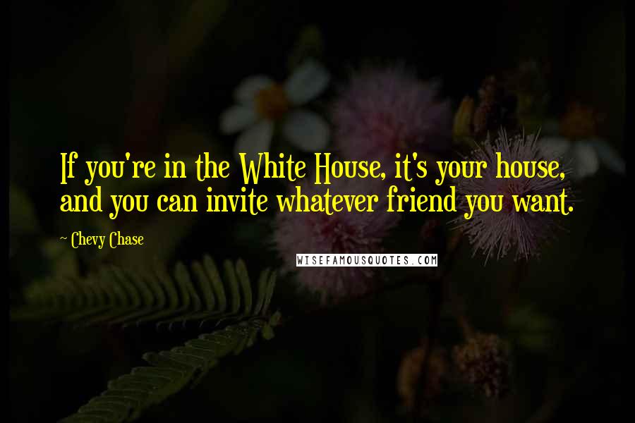 Chevy Chase Quotes: If you're in the White House, it's your house, and you can invite whatever friend you want.