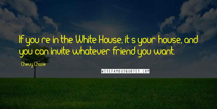 Chevy Chase Quotes: If you're in the White House, it's your house, and you can invite whatever friend you want.