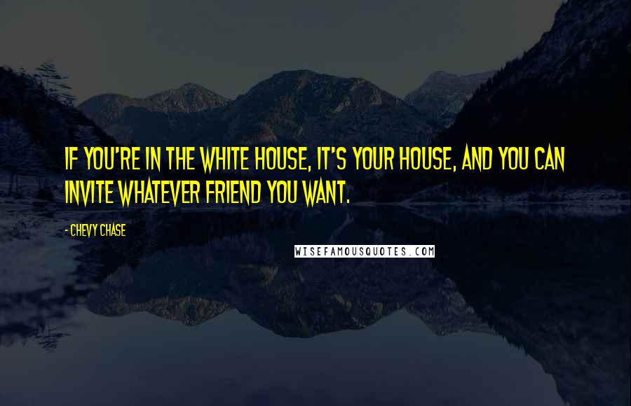 Chevy Chase Quotes: If you're in the White House, it's your house, and you can invite whatever friend you want.