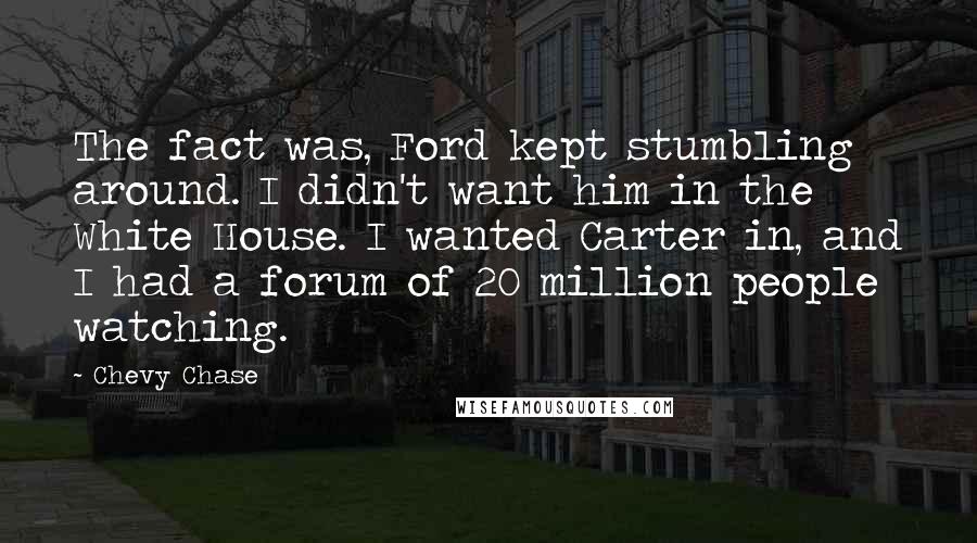 Chevy Chase Quotes: The fact was, Ford kept stumbling around. I didn't want him in the White House. I wanted Carter in, and I had a forum of 20 million people watching.