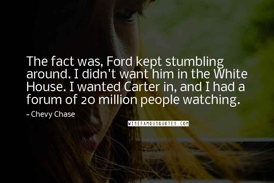 Chevy Chase Quotes: The fact was, Ford kept stumbling around. I didn't want him in the White House. I wanted Carter in, and I had a forum of 20 million people watching.