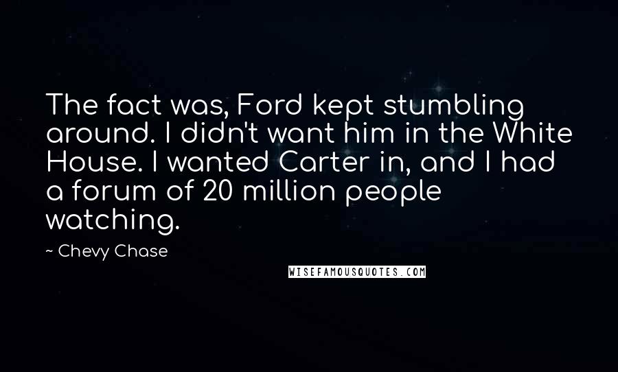 Chevy Chase Quotes: The fact was, Ford kept stumbling around. I didn't want him in the White House. I wanted Carter in, and I had a forum of 20 million people watching.