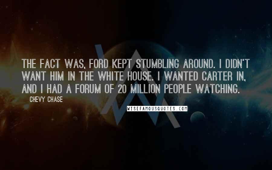 Chevy Chase Quotes: The fact was, Ford kept stumbling around. I didn't want him in the White House. I wanted Carter in, and I had a forum of 20 million people watching.