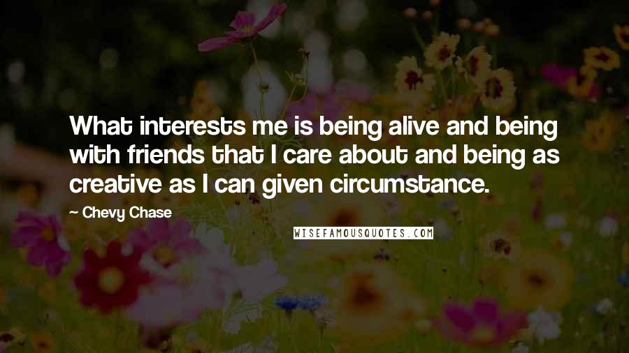 Chevy Chase Quotes: What interests me is being alive and being with friends that I care about and being as creative as I can given circumstance.