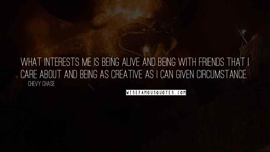 Chevy Chase Quotes: What interests me is being alive and being with friends that I care about and being as creative as I can given circumstance.