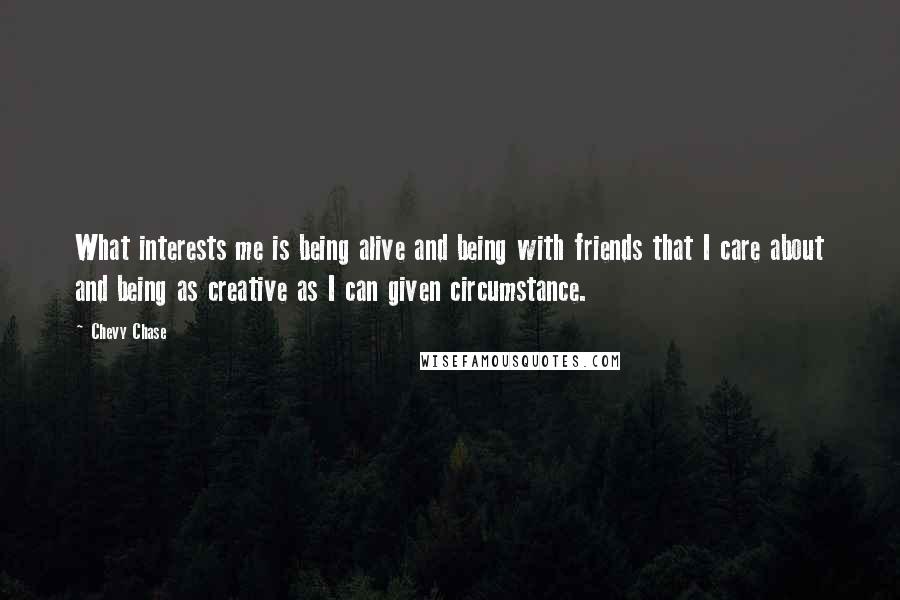 Chevy Chase Quotes: What interests me is being alive and being with friends that I care about and being as creative as I can given circumstance.