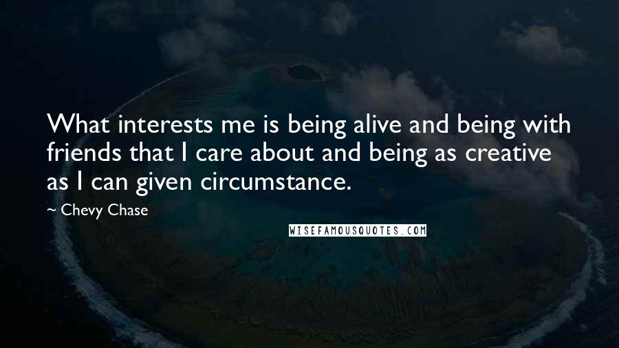 Chevy Chase Quotes: What interests me is being alive and being with friends that I care about and being as creative as I can given circumstance.