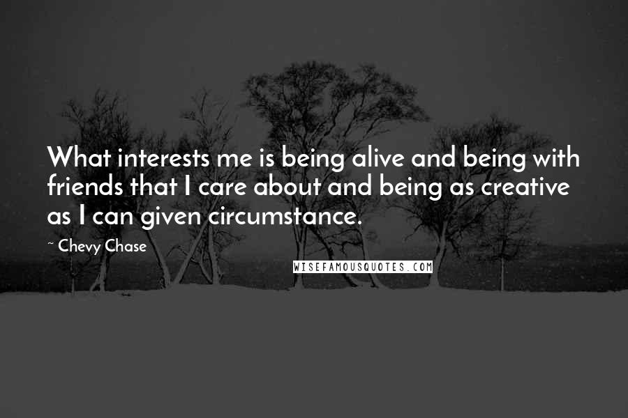 Chevy Chase Quotes: What interests me is being alive and being with friends that I care about and being as creative as I can given circumstance.