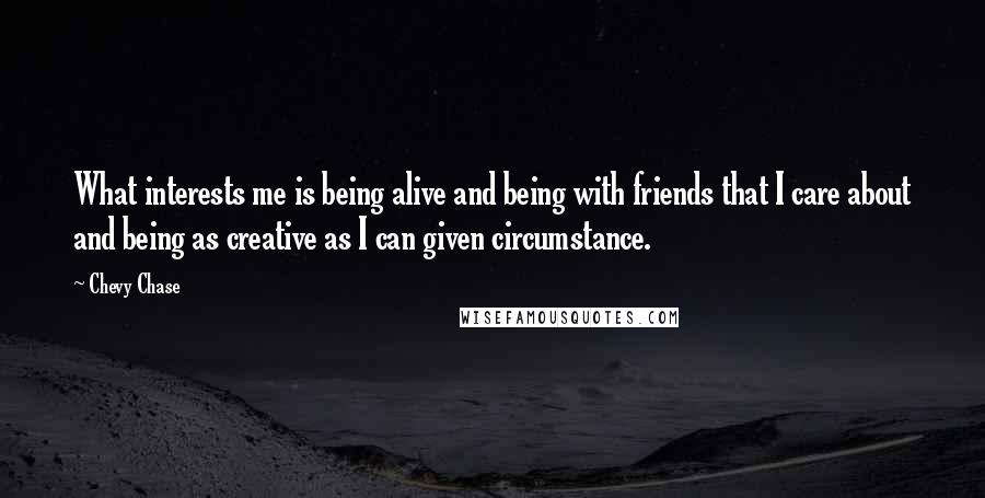 Chevy Chase Quotes: What interests me is being alive and being with friends that I care about and being as creative as I can given circumstance.