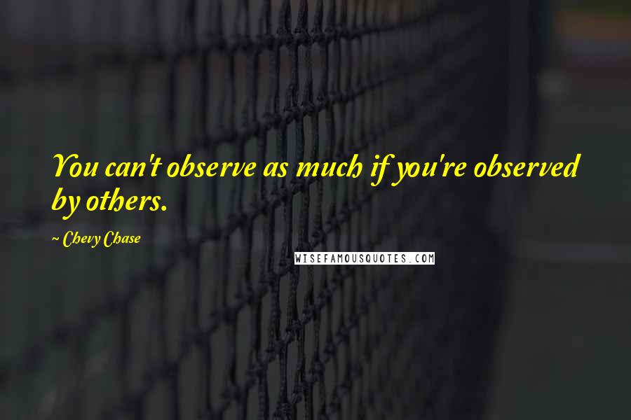 Chevy Chase Quotes: You can't observe as much if you're observed by others.