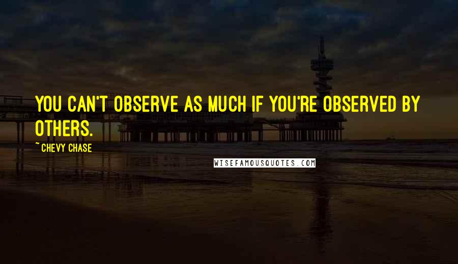 Chevy Chase Quotes: You can't observe as much if you're observed by others.