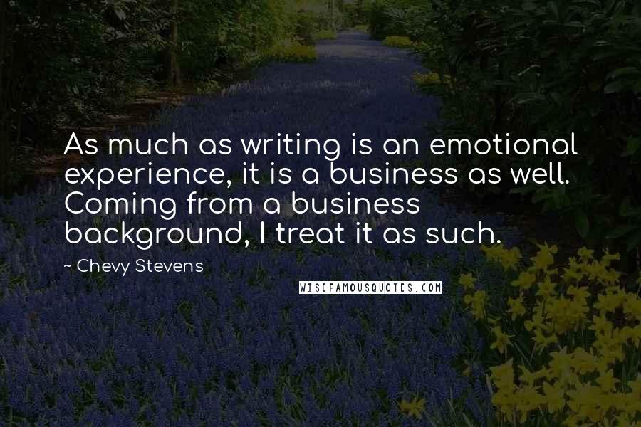 Chevy Stevens Quotes: As much as writing is an emotional experience, it is a business as well. Coming from a business background, I treat it as such.