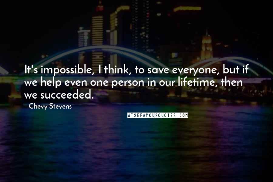 Chevy Stevens Quotes: It's impossible, I think, to save everyone, but if we help even one person in our lifetime, then we succeeded.