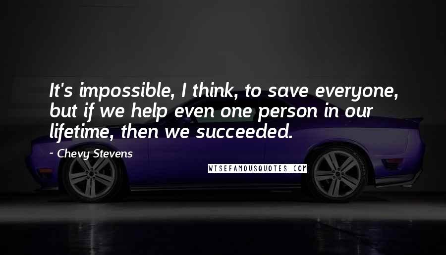 Chevy Stevens Quotes: It's impossible, I think, to save everyone, but if we help even one person in our lifetime, then we succeeded.