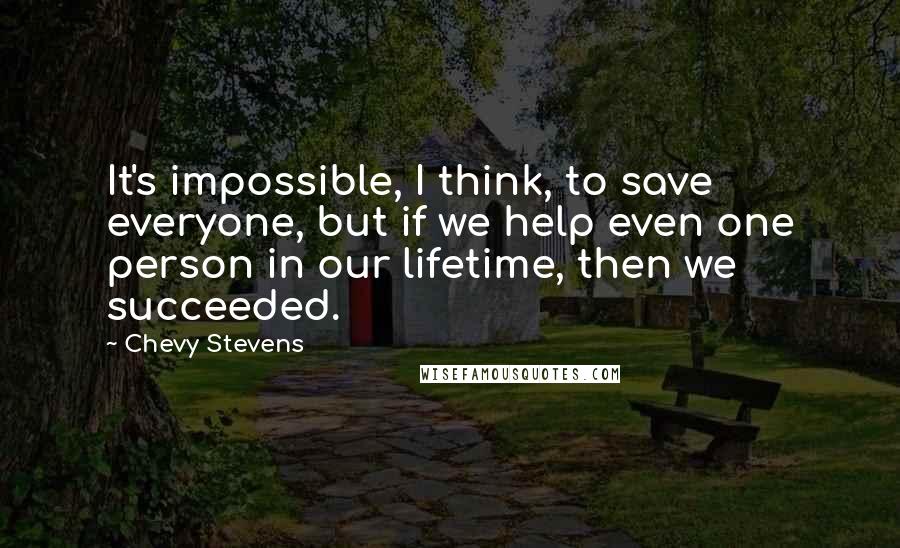 Chevy Stevens Quotes: It's impossible, I think, to save everyone, but if we help even one person in our lifetime, then we succeeded.