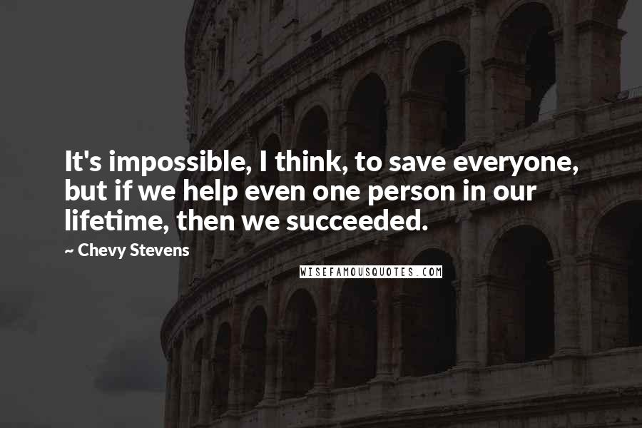 Chevy Stevens Quotes: It's impossible, I think, to save everyone, but if we help even one person in our lifetime, then we succeeded.