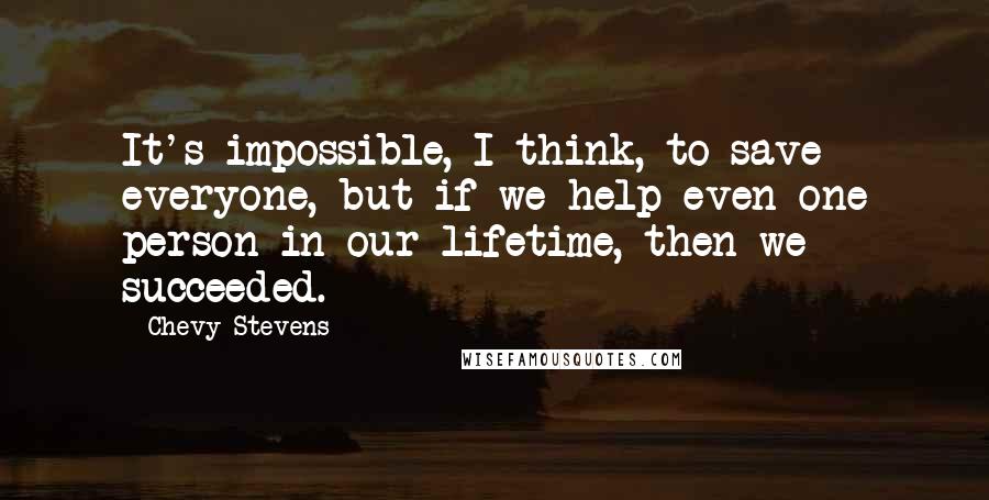 Chevy Stevens Quotes: It's impossible, I think, to save everyone, but if we help even one person in our lifetime, then we succeeded.