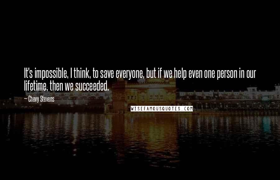 Chevy Stevens Quotes: It's impossible, I think, to save everyone, but if we help even one person in our lifetime, then we succeeded.