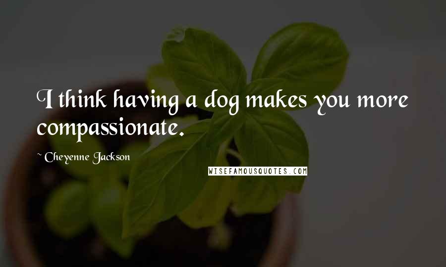 Cheyenne Jackson Quotes: I think having a dog makes you more compassionate.