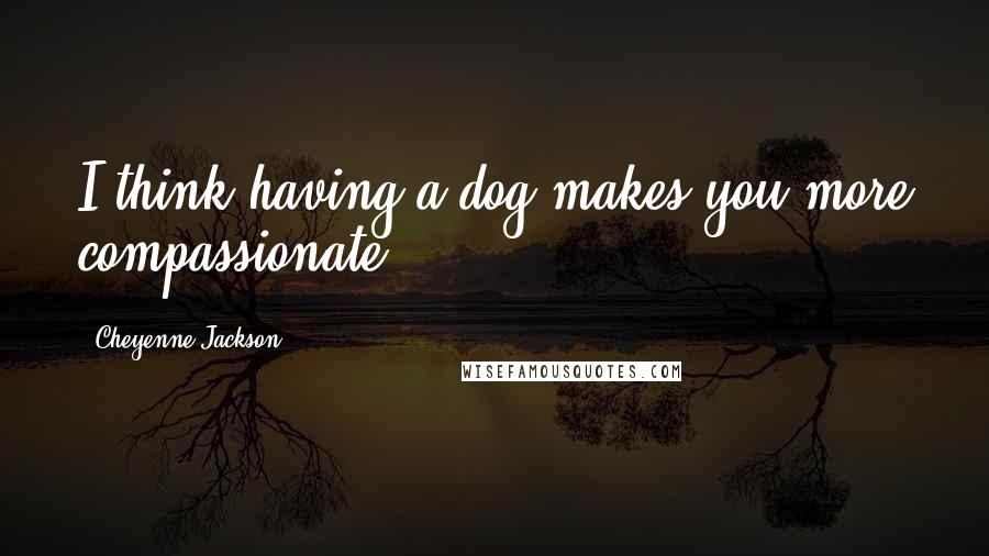 Cheyenne Jackson Quotes: I think having a dog makes you more compassionate.
