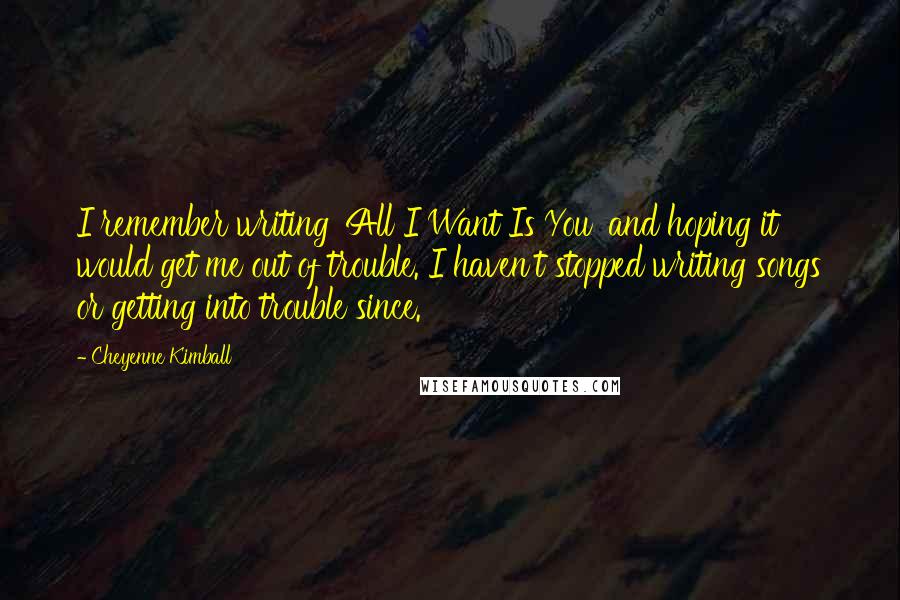 Cheyenne Kimball Quotes: I remember writing 'All I Want Is You' and hoping it would get me out of trouble. I haven't stopped writing songs or getting into trouble since.