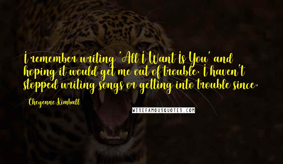 Cheyenne Kimball Quotes: I remember writing 'All I Want Is You' and hoping it would get me out of trouble. I haven't stopped writing songs or getting into trouble since.