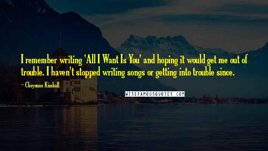 Cheyenne Kimball Quotes: I remember writing 'All I Want Is You' and hoping it would get me out of trouble. I haven't stopped writing songs or getting into trouble since.