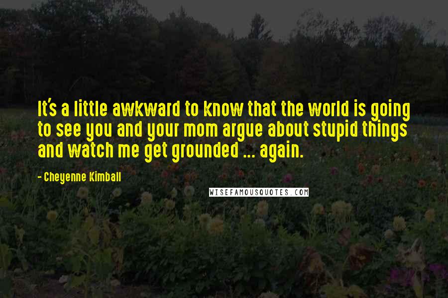 Cheyenne Kimball Quotes: It's a little awkward to know that the world is going to see you and your mom argue about stupid things and watch me get grounded ... again.