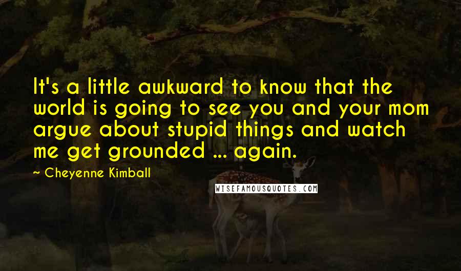 Cheyenne Kimball Quotes: It's a little awkward to know that the world is going to see you and your mom argue about stupid things and watch me get grounded ... again.