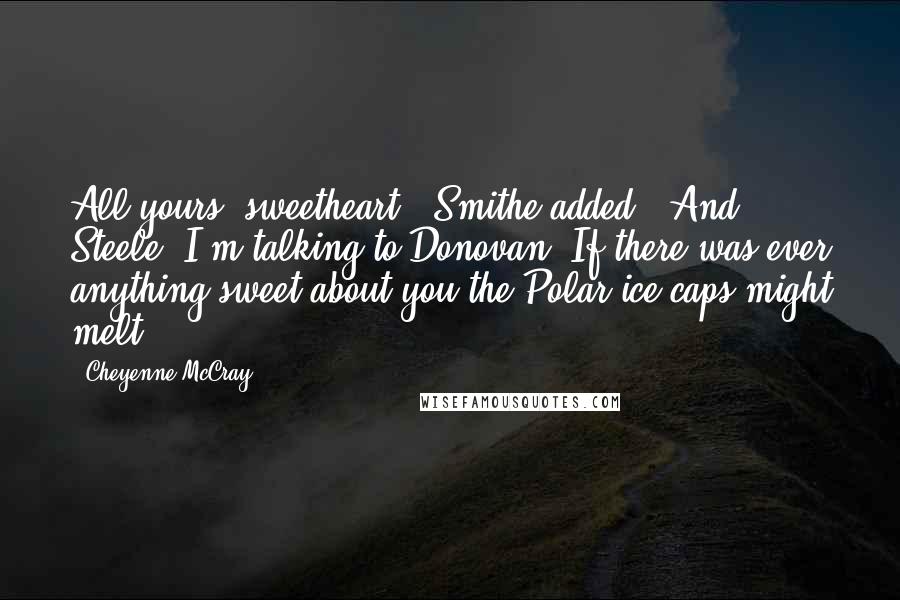 Cheyenne McCray Quotes: All yours, sweetheart," Smithe added. "And Steele, I'm talking to Donovan. If there was ever anything sweet about you the Polar ice caps might melt.