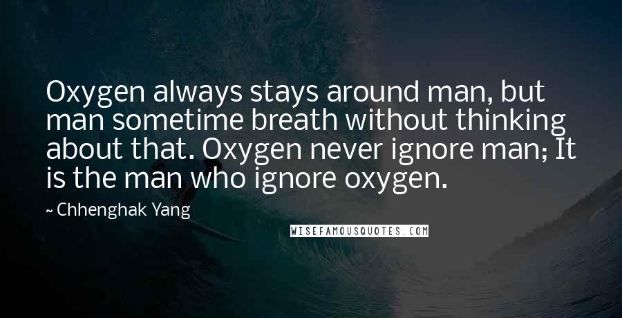 Chhenghak Yang Quotes: Oxygen always stays around man, but man sometime breath without thinking about that. Oxygen never ignore man; It is the man who ignore oxygen.