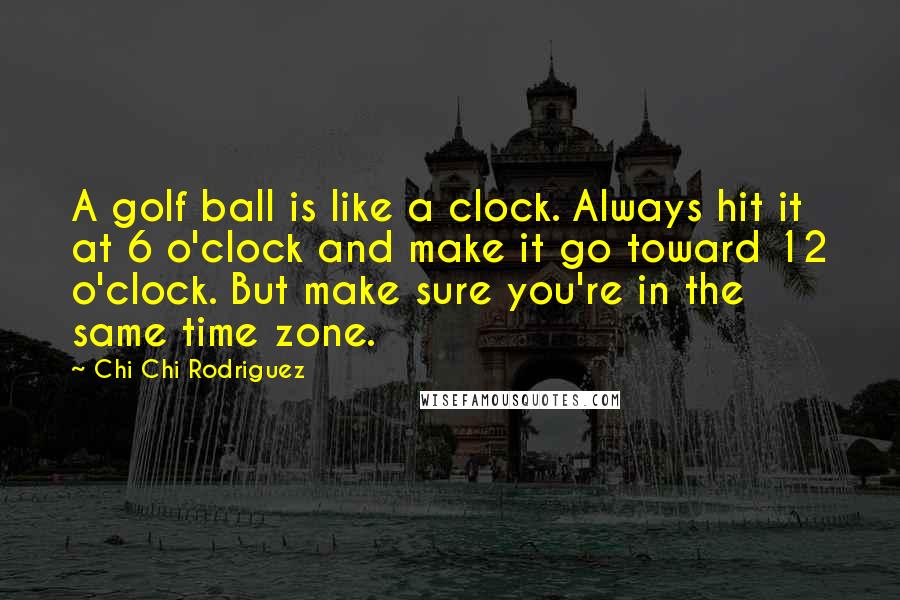 Chi Chi Rodriguez Quotes: A golf ball is like a clock. Always hit it at 6 o'clock and make it go toward 12 o'clock. But make sure you're in the same time zone.