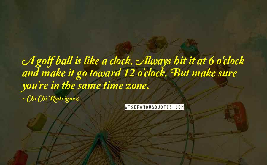 Chi Chi Rodriguez Quotes: A golf ball is like a clock. Always hit it at 6 o'clock and make it go toward 12 o'clock. But make sure you're in the same time zone.