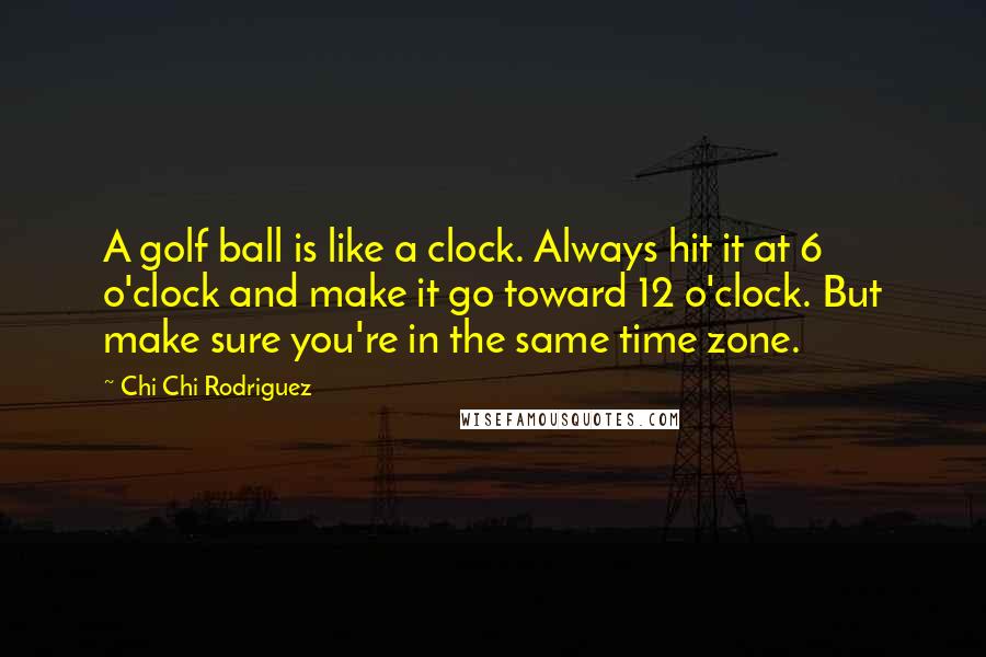 Chi Chi Rodriguez Quotes: A golf ball is like a clock. Always hit it at 6 o'clock and make it go toward 12 o'clock. But make sure you're in the same time zone.