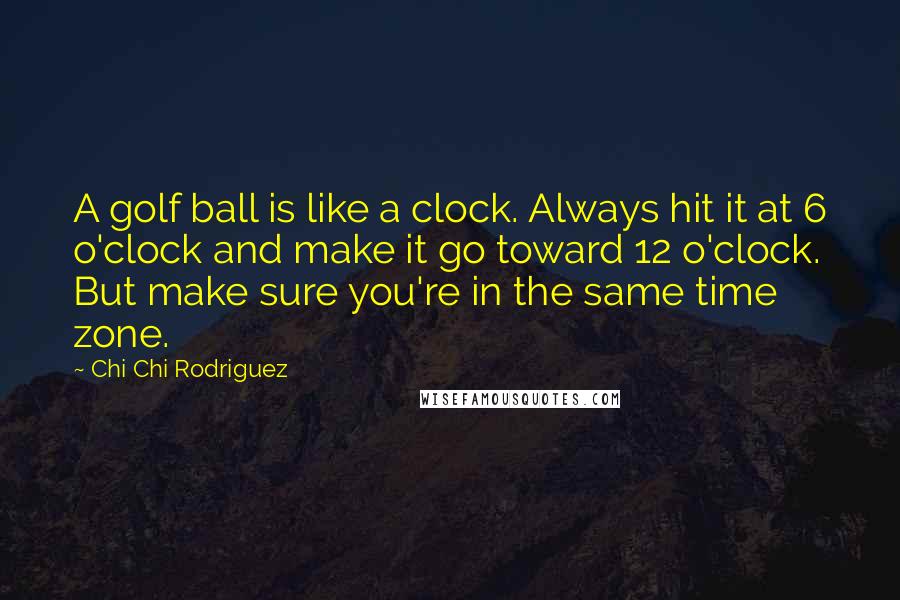 Chi Chi Rodriguez Quotes: A golf ball is like a clock. Always hit it at 6 o'clock and make it go toward 12 o'clock. But make sure you're in the same time zone.