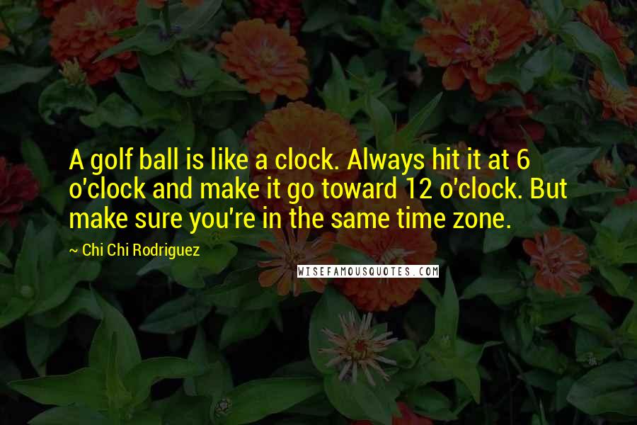 Chi Chi Rodriguez Quotes: A golf ball is like a clock. Always hit it at 6 o'clock and make it go toward 12 o'clock. But make sure you're in the same time zone.