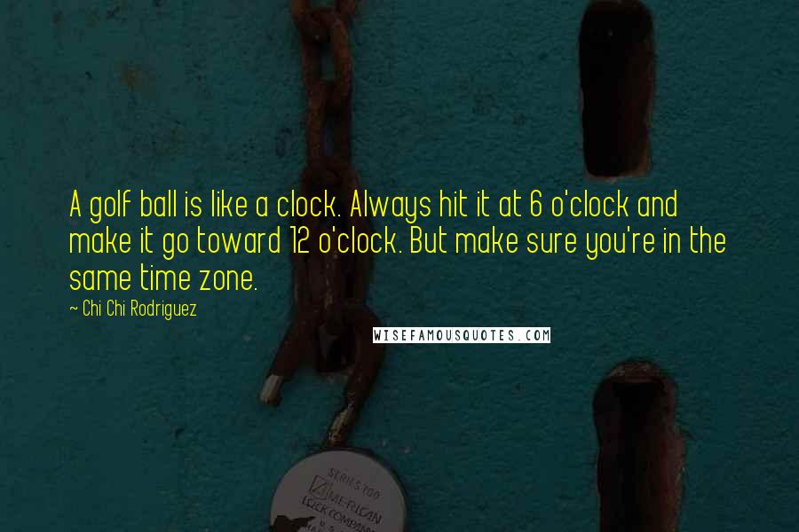 Chi Chi Rodriguez Quotes: A golf ball is like a clock. Always hit it at 6 o'clock and make it go toward 12 o'clock. But make sure you're in the same time zone.