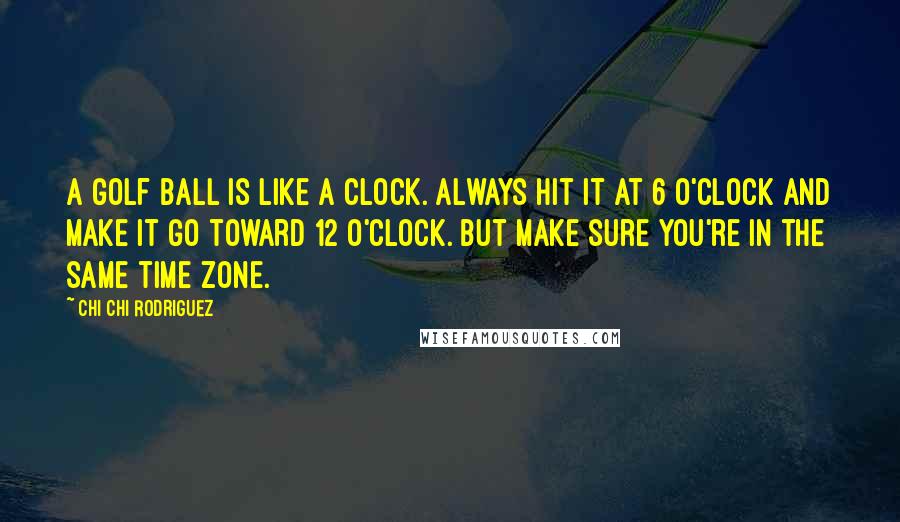 Chi Chi Rodriguez Quotes: A golf ball is like a clock. Always hit it at 6 o'clock and make it go toward 12 o'clock. But make sure you're in the same time zone.